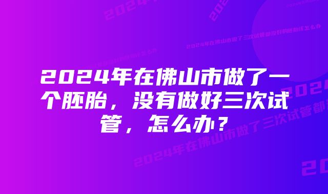 2024年在佛山市做了一个胚胎，没有做好三次试管，怎么办？