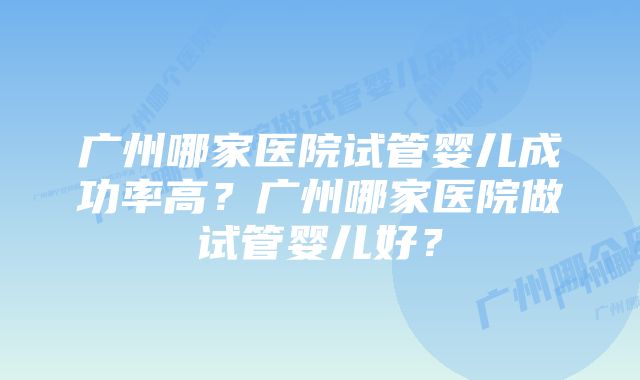 广州哪家医院试管婴儿成功率高？广州哪家医院做试管婴儿好？