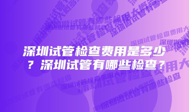 深圳试管检查费用是多少？深圳试管有哪些检查？