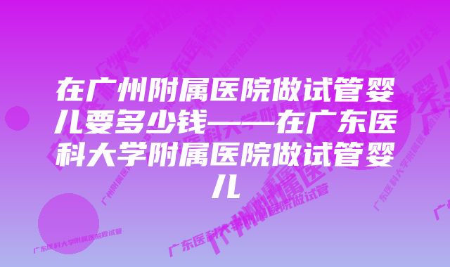 在广州附属医院做试管婴儿要多少钱——在广东医科大学附属医院做试管婴儿