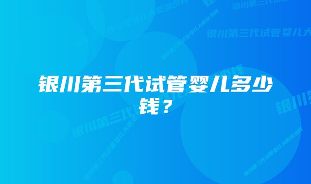 银川第三代试管婴儿多少钱？