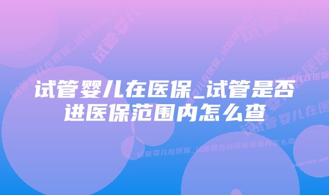 试管婴儿在医保_试管是否进医保范围内怎么查