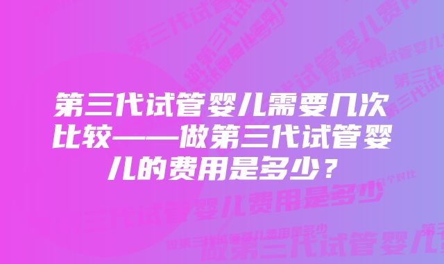 第三代试管婴儿需要几次比较——做第三代试管婴儿的费用是多少？