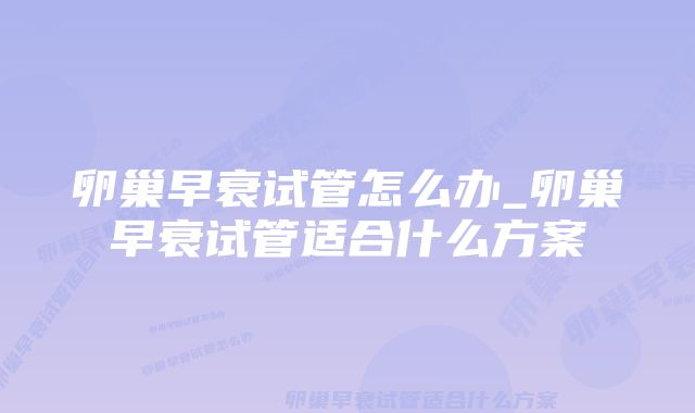 卵巢早衰试管怎么办_卵巢早衰试管适合什么方案