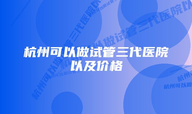 杭州可以做试管三代医院以及价格