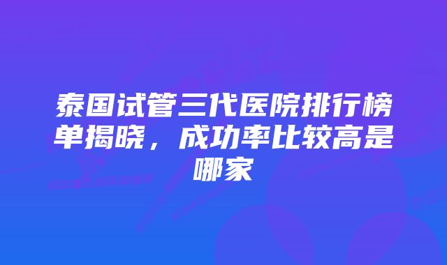 泰国试管三代医院排行榜单揭晓，成功率比较高是哪家