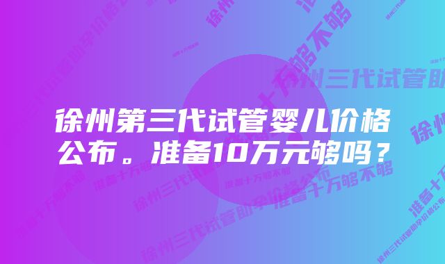 徐州第三代试管婴儿价格公布。准备10万元够吗？