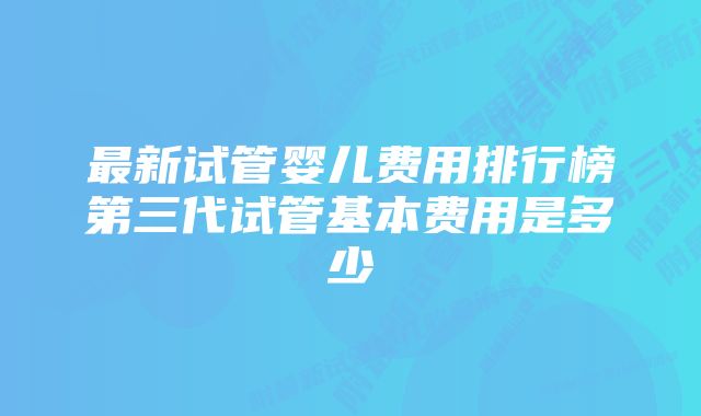 最新试管婴儿费用排行榜第三代试管基本费用是多少