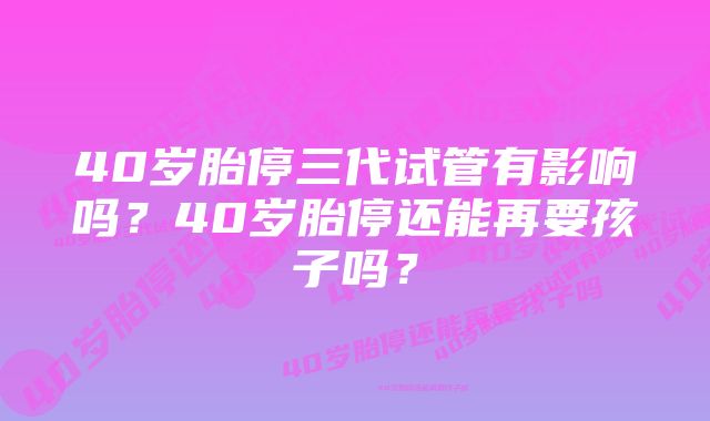 40岁胎停三代试管有影响吗？40岁胎停还能再要孩子吗？