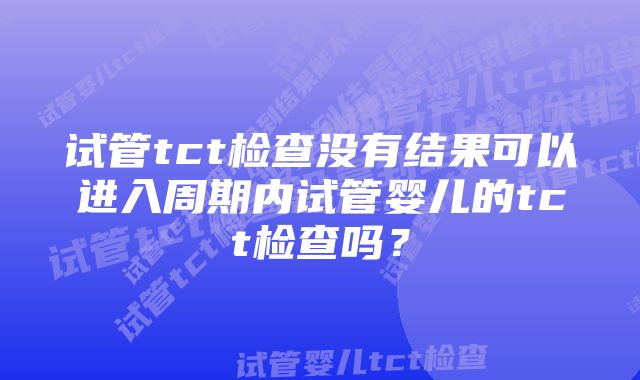 试管tct检查没有结果可以进入周期内试管婴儿的tct检查吗？