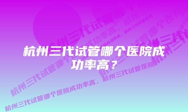 杭州三代试管哪个医院成功率高？