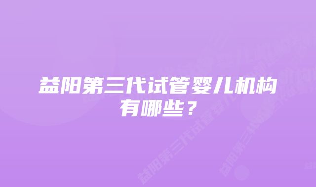 益阳第三代试管婴儿机构有哪些？