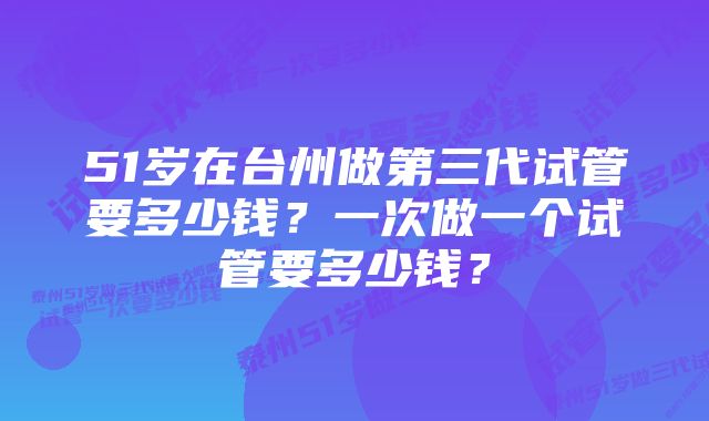 51岁在台州做第三代试管要多少钱？一次做一个试管要多少钱？