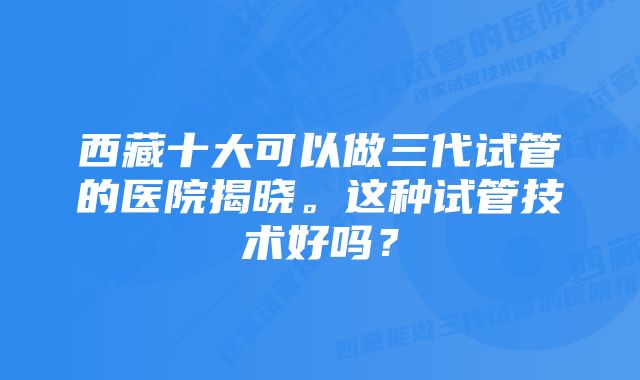 西藏十大可以做三代试管的医院揭晓。这种试管技术好吗？