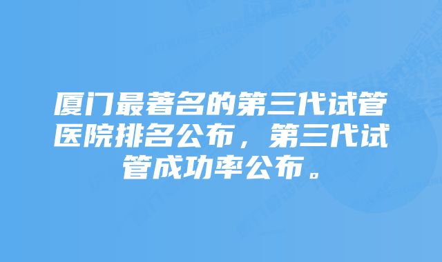 厦门最著名的第三代试管医院排名公布，第三代试管成功率公布。