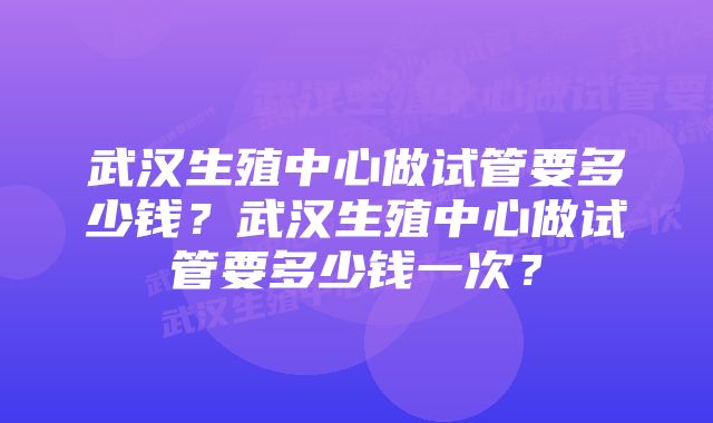 武汉生殖中心做试管要多少钱？武汉生殖中心做试管要多少钱一次？