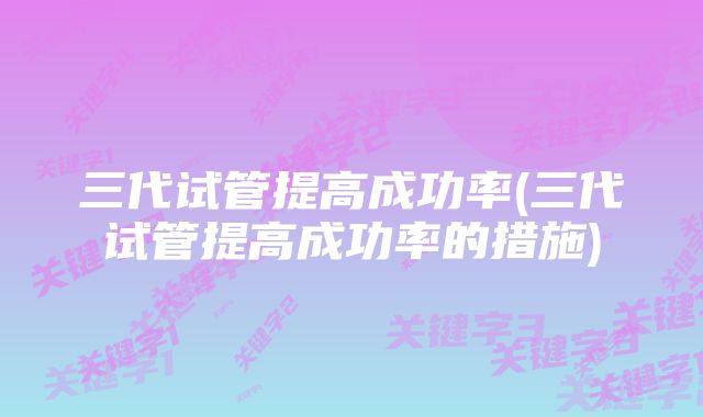 三代试管提高成功率(三代试管提高成功率的措施)