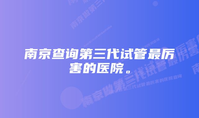 南京查询第三代试管最厉害的医院。