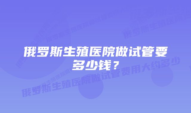 俄罗斯生殖医院做试管要多少钱？