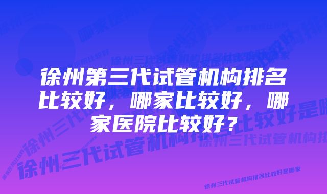 徐州第三代试管机构排名比较好，哪家比较好，哪家医院比较好？