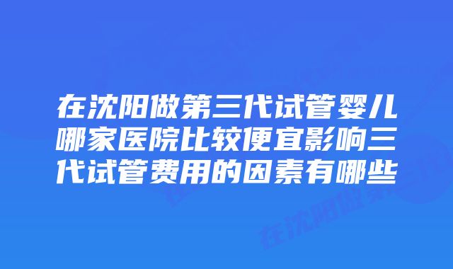 在沈阳做第三代试管婴儿哪家医院比较便宜影响三代试管费用的因素有哪些