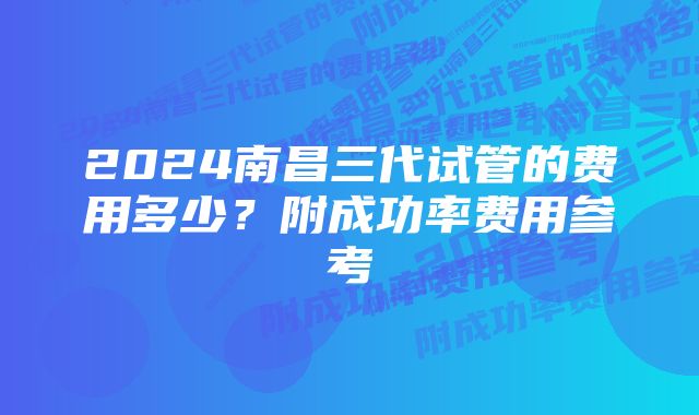 2024南昌三代试管的费用多少？附成功率费用参考