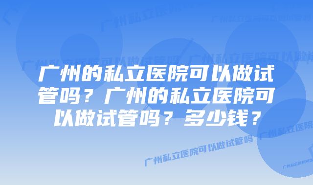 广州的私立医院可以做试管吗？广州的私立医院可以做试管吗？多少钱？