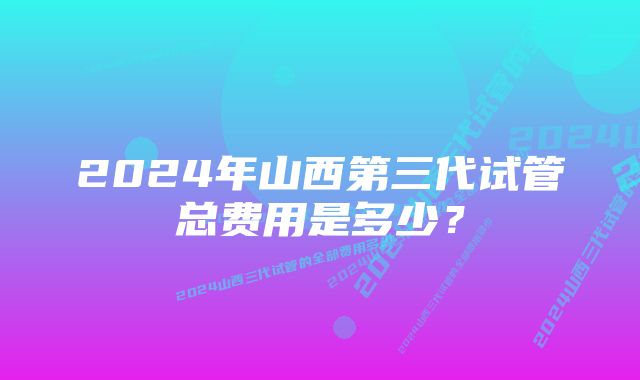 2024年山西第三代试管总费用是多少？