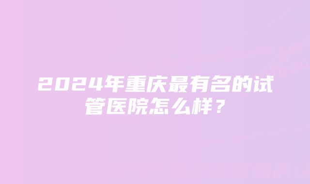 2024年重庆最有名的试管医院怎么样？