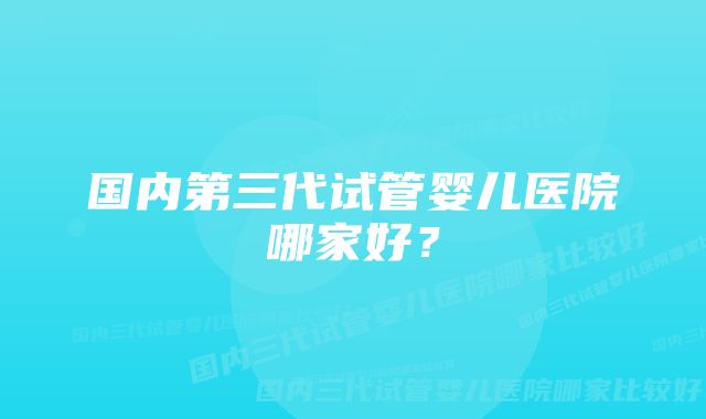 国内第三代试管婴儿医院哪家好？