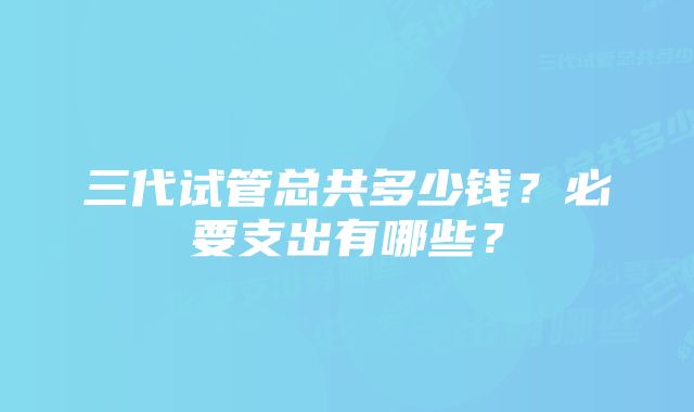 三代试管总共多少钱？必要支出有哪些？