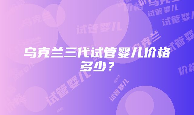 乌克兰三代试管婴儿价格多少？