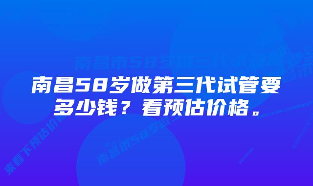 南昌58岁做第三代试管要多少钱？看预估价格。