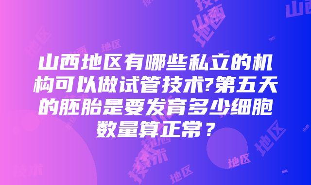 山西地区有哪些私立的机构可以做试管技术?第五天的胚胎是要发育多少细胞数量算正常？