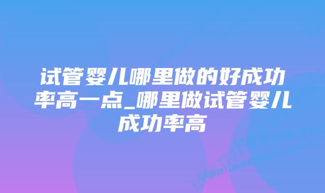 试管婴儿哪里做的好成功率高一点_哪里做试管婴儿成功率高