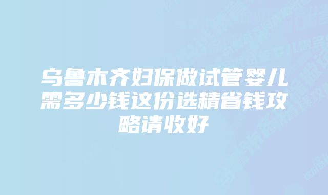 乌鲁木齐妇保做试管婴儿需多少钱这份选精省钱攻略请收好