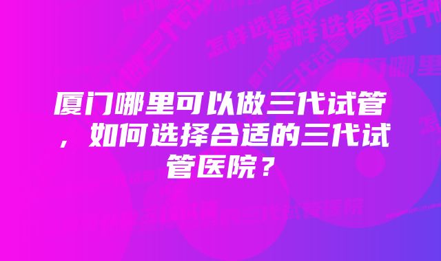 厦门哪里可以做三代试管，如何选择合适的三代试管医院？