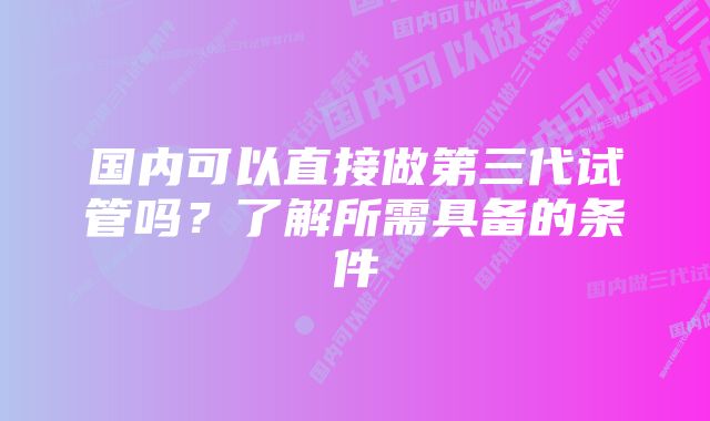 国内可以直接做第三代试管吗？了解所需具备的条件