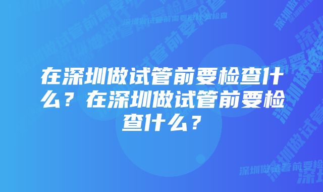 在深圳做试管前要检查什么？在深圳做试管前要检查什么？