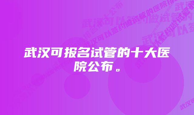 武汉可报名试管的十大医院公布。