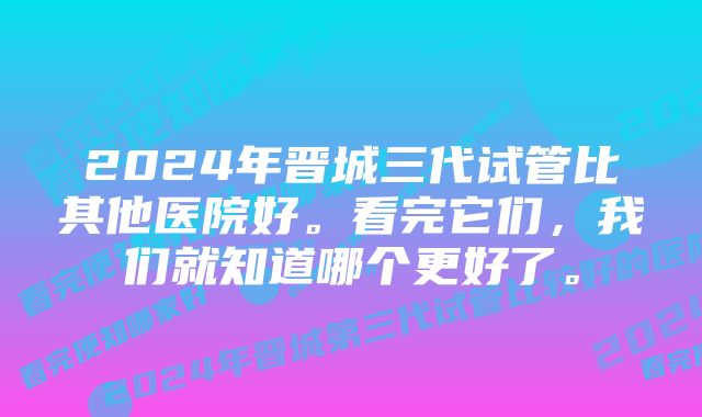 2024年晋城三代试管比其他医院好。看完它们，我们就知道哪个更好了。