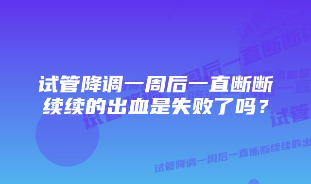 试管降调一周后一直断断续续的出血是失败了吗？