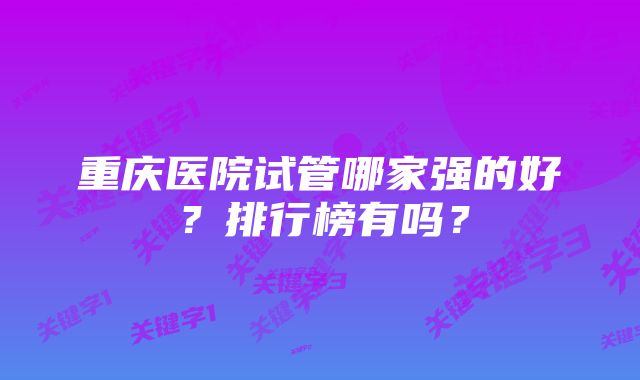 重庆医院试管哪家强的好？排行榜有吗？