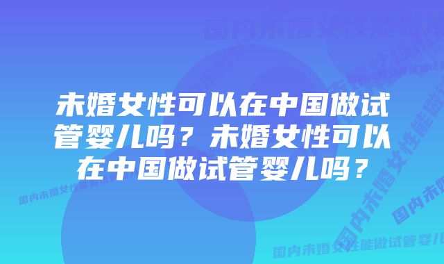 未婚女性可以在中国做试管婴儿吗？未婚女性可以在中国做试管婴儿吗？