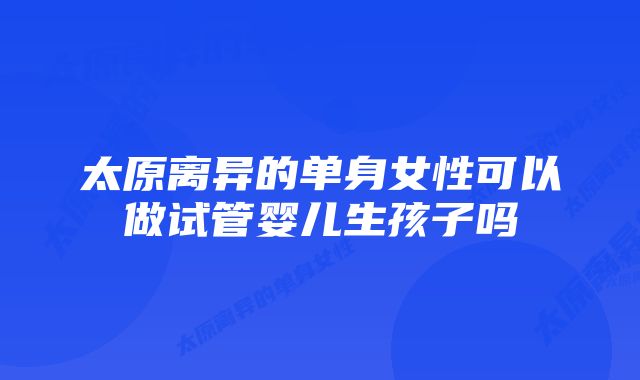 太原离异的单身女性可以做试管婴儿生孩子吗