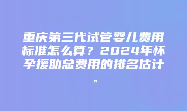 重庆第三代试管婴儿费用标准怎么算？2024年怀孕援助总费用的排名估计。