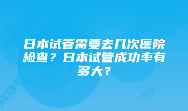 日本试管需要去几次医院检查？日本试管成功率有多大？