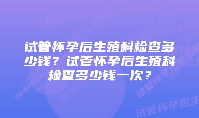 试管怀孕后生殖科检查多少钱？试管怀孕后生殖科检查多少钱一次？