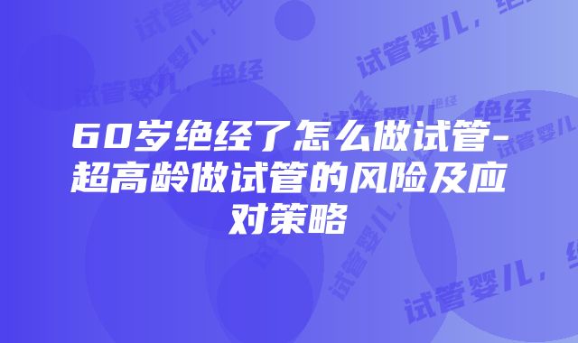 60岁绝经了怎么做试管-超高龄做试管的风险及应对策略