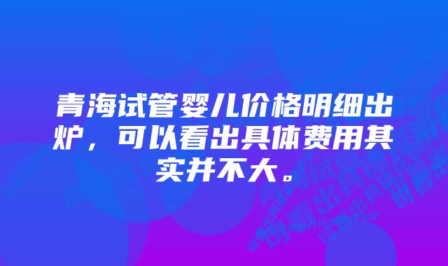 青海试管婴儿价格明细出炉，可以看出具体费用其实并不大。